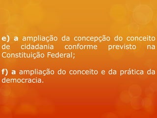 e) a ampliação da concepção do conceito
de cidadania conforme previsto na
Constituição Federal;
f) a ampliação do conceito e da prática da
democracia.
 