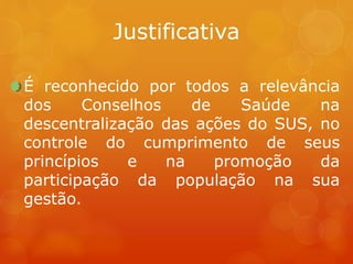 Justificativa
É reconhecido por todos a relevância
dos Conselhos de Saúde na
descentralização das ações do SUS, no
controle do cumprimento de seus
princípios e na promoção da
participação da população na sua
gestão.
 