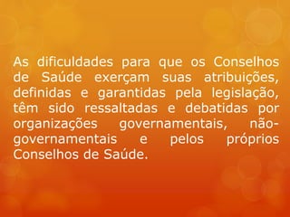 As dificuldades para que os Conselhos
de Saúde exerçam suas atribuições,
definidas e garantidas pela legislação,
têm sido ressaltadas e debatidas por
organizações governamentais, não-
governamentais e pelos próprios
Conselhos de Saúde.
 