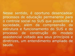 Nesse sentido, é oportuno desencadear
processos de educação permanente para
o controle social no SUS que possibilite à
sociedade, além da compreensão da
estrutura e funcionamento do SUS e do
processo de construção do modelo
assistencial voltado aos seus princípios e
diretrizes, um entendimento ampliado de
saúde.
 