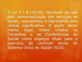 A Lei n.º 8.142/90, resultado da luta
pela democratização dos serviços de
saúde, representou e representa uma
vitória significativa. A partir deste
marco legal, foram criados os
Conselhos e as Conferências de
Saúde como espaços vitais para o
exercício do controle social do
Sistema Único de Saúde (SUS).
 