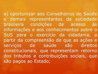 a) oportunizar aos Conselheiros de Saúde
e demais representantes da sociedade
brasileira condições de acesso às
informações e aos conhecimentos sobre o
SUS para o exercício da cidadania, a
partir da compreensão de que as ações e
serviços de saúde são direitos
constitucionais, que representam retorno
dos tributos e contribuições sociais, que
são pagos ao Estado;
 