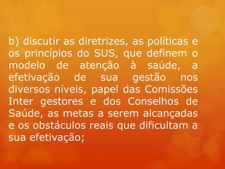 b) discutir as diretrizes, as políticas e
os princípios do SUS, que definem o
modelo de atenção à saúde, a
efetivação de sua gestão nos
diversos níveis, papel das Comissões
Inter gestores e dos Conselhos de
Saúde, as metas a serem alcançadas
e os obstáculos reais que dificultam a
sua efetivação;
 