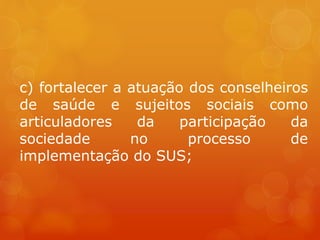 c) fortalecer a atuação dos conselheiros
de saúde e sujeitos sociais como
articuladores da participação da
sociedade no processo de
implementação do SUS;
 