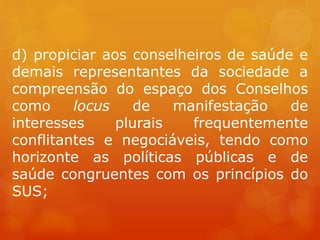 d) propiciar aos conselheiros de saúde e
demais representantes da sociedade a
compreensão do espaço dos Conselhos
como locus de manifestação de
interesses plurais frequentemente
conflitantes e negociáveis, tendo como
horizonte as políticas públicas e de
saúde congruentes com os princípios do
SUS;
 