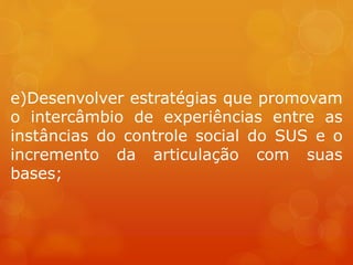 e)Desenvolver estratégias que promovam
o intercâmbio de experiências entre as
instâncias do controle social do SUS e o
incremento da articulação com suas
bases;
 