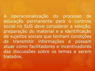 A operacionalização do processo de
educação permanente para o controle
social no SUS deve considerar a seleção,
preparação do material e a identificação
de sujeitos sociais que tenham condições
de transmitir informações e possam
atuar como facilitadores e incentivadores
das discussões sobre os temas a serem
tratados.
 