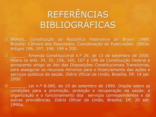 REFERÊNCIAS
BIBLIOGRÁFICAS
 BRASIL. Constituição da República Federativa do Brasil: 1988.
Brasília: Câmara dos Deputados, Coordenação de Publicações, 2003a.
Artigos 196, 197, 198, 199 e 200.
 ______. Emenda Constitucional n.º 29, de 13 de setembro de 2000.
Altera os arts. 34, 35, 156, 160, 167 e 198 da Constituição Federal e
acrescenta artigo ao Ato das Disposições Constitucionais Transitórias,
para assegurar os recursos mínimos para o financiamento das ações e
serviços públicos de saúde. Diário Oficial da União, Brasília, DF, 14 set.
2000.
 ______. Lei n.º 8.080, de 19 de setembro de 1990. Dispõe sobre as
condições para a promoção, proteção e recuperação da saúde, a
organização e o funcionamento dos serviços correspondentes e dá
outras providências. Diário Oficial da União, Brasília, DF, 20 set.
1990a.
 