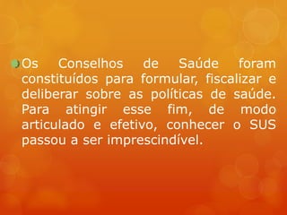 Os Conselhos de Saúde foram
constituídos para formular, fiscalizar e
deliberar sobre as políticas de saúde.
Para atingir esse fim, de modo
articulado e efetivo, conhecer o SUS
passou a ser imprescindível.
 