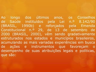 Ao longo dos últimos anos, os Conselhos
de Saúde instituídos pela Lei n.º 8.142/90
(BRASIL, 1990b) e reforçados pela Emenda
Constitucional n.º 29, de 13 de setembro de
2000 (BRASIL, 2000), vêm sendo gradativamente
estruturados nos estados e municípios brasileiros,
acumulando as mais variadas experiências em busca
de ações e instrumentos que favoreçam o
desempenho de suas atribuições legais e políticas,
que são:
 