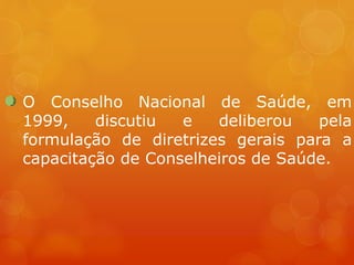 O Conselho Nacional de Saúde, em
1999, discutiu e deliberou pela
formulação de diretrizes gerais para a
capacitação de Conselheiros de Saúde.
 