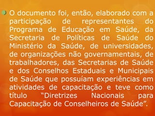 O documento foi, então, elaborado com a
participação de representantes do
Programa de Educação em Saúde, da
Secretaria de Políticas de Saúde do
Ministério da Saúde, de universidades,
de organizações não governamentais, de
trabalhadores, das Secretarias de Saúde
e dos Conselhos Estaduais e Municipais
de Saúde que possuíam experiências em
atividades de capacitação e teve como
título “Diretrizes Nacionais para
Capacitação de Conselheiros de Saúde”.
 