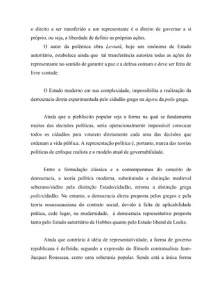 o direito a ser transferido a um representante é o direito de governar a si
próprio, ou seja, a liberdade de definir as próprias ações.
      O autor da polêmica obra Leviatã, hoje um sinônimo de Estado
autoritário, estabelece ainda que tal transferência autoriza todas as ações do
representante no sentido de garantir a paz e a defesa comum e deve ser feita de
livre vontade.


      O Estado moderno em sua complexidade, impossibilita a realização da
democracia direta experimentada pelo cidadão grego na ágora da polis grega.


      Ainda que o plebliscito popular seja a forma na qual se fundamenta
muitas das decisões políticas, seria operacionalmente impossível convocar
todos os cidadãos para votarem diretamente cada uma das decisões que
ordenam a vida pública. A representação política é, portanto, marca das teorias
políticas de enfoque realista e o modelo atual de governabilidade.


      Entre a formulação clássica e a contemporanea do conceito de
democracia, a teoria política moderna, substituindo a distinção medieval
soberano/súdito pela distinção Estado/cidadão, retoma a distinção grega
polis/cidadão. No entanto, a democracia direta proposta pelos gregos e pela
teoria rouusseauniana do contrato social, devido à falta de aplicabilidade
prática, cede lugar, na modernidade, à democracia representativa proposta
tanto pelo Estado autoritário de Hobbes quanto pelo Estado liberal de Locke.


      Ainda que contrário à idéia de representatividade, a forma de governo
republicana é definida, segundo a expressão do filósofo contratualista Jean-
Jacques Rousseau, como uma soberania popular. Sendo está a única forma
 
