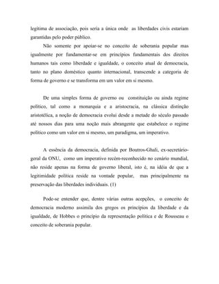 legítima de associação, pois seria a única onde as liberdades civis estariam
garantidas pelo poder público.
      Não somente por apoiar-se no conceito de soberania popular mas
igualmente por fundamentar-se em princípios fundamentais dos direitos
humanos tais como liberdade e igualdade, o conceito atual de democracia,
tanto no plano doméstico quanto internacional, transcende a categoria de
forma de governo e se transforma em um valor em si mesmo.


      De uma simples forma de governo ou constituição ou ainda regime
político, tal como a monarquia e a aristocracia, na clássica distinção
aristotélica, a noção de democracia evolui desde a metade do século passado
até nossos dias para uma noção mais abrangente que estabelece o regime
político como um valor em si mesmo, um paradigma, um imperativo.


      A essência da democracia, definida por Boutros-Ghali, ex-secretário-
geral da ONU, como um imperativo recém-reconhecido no cenário mundial,
não reside apenas na forma de governo liberal, isto é, na idéia de que a
legitimidade política reside na vontade popular,    mas principalmente na
preservação das liberdades individuais. (1)

      Pode-se entender que, dentre várias outras acepções, o conceito de
democracia moderno assimila dos gregos os princípios da liberdade e da
igualdade, de Hobbes o princípio da representação política e de Rousseau o
conceito de soberania popular.
 