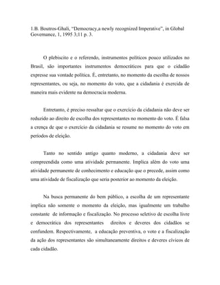 1.B. Boutros-Ghali, “Democracy,a newly recognized Imperative”, in Global
Governance, 1, 1995 3;11 p. 3.



      O plebiscito e o referendo, instrumentos políticos pouco utilizados no
Brasil, são importantes instrumentos democráticos para que o cidadão
expresse sua vontade política. É, entretanto, no momento da escolha de nossos
representantes, ou seja, no momento do voto, que a cidadania é exercida de
maneira mais evidente na democracia moderna.


      Entretanto, é preciso ressaltar que o exercício da cidadania não deve ser
reduzido ao direito de escolha dos representantes no momento do voto. É falsa
a crença de que o exercício da cidadania se resume no momento do voto em
períodos de eleição.


      Tanto no sentido antigo quanto moderno, a cidadania deve ser
compreendida como uma atividade permanente. Implica além do voto uma
atividade permanente de conhecimento e educação que o precede, assim como
uma atividade de fiscalização que seria posterior ao momento da eleição.


      Na busca permanente do bem público, a escolha de um representante
implica não somente o momento da eleição, mas igualmente um trabalho
constante de informação e fiscalização. No processo seletivo de escolha livre
e democrática dos representantes       direitos e deveres dos cidadãos se
confundem. Respectivamente, a educação preventiva, o voto e a fiscalização
da ação dos representantes são simultaneamente direitos e deveres cívicos de
cada cidadão.
 