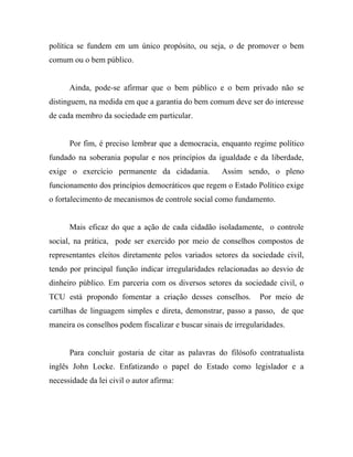 política se fundem em um único propósito, ou seja, o de promover o bem
comum ou o bem público.


      Ainda, pode-se afirmar que o bem público e o bem privado não se
distinguem, na medida em que a garantia do bem comum deve ser do interesse
de cada membro da sociedade em particular.


      Por fim, é preciso lembrar que a democracia, enquanto regime político
fundado na soberania popular e nos princípios da igualdade e da liberdade,
exige o exercício permanente da cidadania.           Assim sendo, o pleno
funcionamento dos princípios democráticos que regem o Estado Político exige
o fortalecimento de mecanismos de controle social como fundamento.


      Mais eficaz do que a ação de cada cidadão isoladamente, o controle
social, na prática, pode ser exercido por meio de conselhos compostos de
representantes eleitos diretamente pelos variados setores da sociedade civil,
tendo por principal função indicar irregularidades relacionadas ao desvio de
dinheiro público. Em parceria com os diversos setores da sociedade civil, o
TCU está propondo fomentar a criação desses conselhos.           Por meio de
cartilhas de linguagem simples e direta, demonstrar, passo a passo, de que
maneira os conselhos podem fiscalizar e buscar sinais de irregularidades.


      Para concluir gostaria de citar as palavras do filósofo contratualista
inglês John Locke. Enfatizando o papel do Estado como legislador e a
necessidade da lei civil o autor afirma:
 