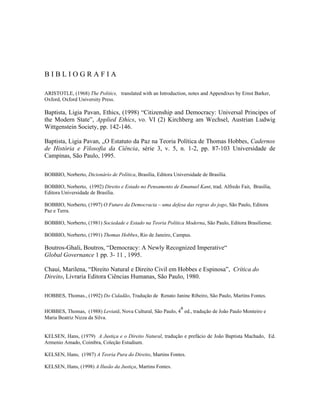 BIBLIOGRAFIA

ARISTOTLE, (1968) The Politics, translated with an Introduction, notes and Appendixes by Ernst Barker,
Oxford, Oxford University Press.

Baptista, Ligia Pavan, Ethics, (1998) “Citizenship and Democracy: Universal Principes of
the Modern State”, Applied Ethics, vo. VI (2) Kirchberg am Wechsel, Austrian Ludwig
Wittgenstein Society, pp. 142-146.

Baptista, Ligia Pavan, „O Estatuto da Paz na Teoria Política de Thomas Hobbes, Cadernos
de História e Filosofia da Ciência, série 3, v. 5, n. 1-2, pp. 87-103 Universidade de
Campinas, São Paulo, 1995.

BOBBIO, Norberto, Dicionário de Política, Brasília, Editora Universidade de Brasília.

BOBBIO, Norberto, (1992) Direito e Estado no Pensamento de Emanuel Kant, trad. Alfredo Fait, Brasília,
Editora Universidade de Brasília.

BOBBIO, Norberto, (1997) O Futuro da Democracia – uma defesa das regras do jogo, São Paulo, Editora
Paz e Terra.

BOBBIO, Norberto, (1981) Sociedade e Estado na Teoria Política Moderna, São Paulo, Editora Brasiliense.

BOBBIO, Norberto, (1991) Thomas Hobbes, Rio de Janeiro, Campus.

Boutros-Ghali, Boutros, “Democracy: A Newly Recognized Imperative“
Global Governance 1 pp. 3- 11 , 1995.

Chauí, Marilena, “Direito Natural e Direito Civil em Hobbes e Espinosa”, Crítica do
Direito, Livraria Editora Ciências Humanas, São Paulo, 1980.


HOBBES, Thomas., (1992) Do Cidadão, Tradução de Renato Janine Ribeiro, São Paulo, Martins Fontes.

                                                           a
HOBBES, Thomas, (1988) Leviatã, Nova Cultural, São Paulo, 4 ed., tradução de João Paulo Monteiro e
Maria Beatriz Nizza da Silva.


KELSEN, Hans, (1979) A Justiça e o Direito Natural, tradução e prefácio de João Baptista Machado, Ed.
Armenio Amado, Coimbra, Coleção Estudium.

KELSEN, Hans, (1987) A Teoria Pura do Direito, Martins Fontes.

KELSEN, Hans, (1998) A Ilusão da Justiça, Martins Fontes.
 