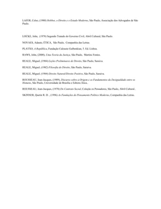LAFER, Celso, (1980) Hobbes, o Direito e o Estado Moderno, São Paulo, Associação dos Advogados de São
Paulo.



LOCKE, John, (1978) Segundo Tratado do Governo Civil, Abril Cultural, São Paulo.

NOVAES, Adauto, ÉTICA, São Paulo, Companhia das Letras.

PLATÃO, A República, Fundação Calouste Gulbenkian, 5. Ed. Lisboa.

RAWS, John, (2000), Uma Teoria da Justiça, São Paulo, Martins Fontes.

REALE, Miguel, (1984) Lições Preliminares de Direito, São Paulo, Saraiva.

REALE, Miguel, (1982) Filosofia do Direito, São Paulo, Saraiva.

REALE, Miguel, (1984) Direito Natural/Direito Positivo, São Paulo, Saraiva.

ROUSSEAU, Jean-Jacques, (1989), Discurso sobre a Origem e os Fundamentos da Desigualdade entre os
Homens, São Paulo, Universidade de Brasília e Editora Ática..

ROUSSEAU, Jean-Jacques, (1978) Do Contrato Social, Coleção os Pensadores, São Paulo, Abril Cultural..

SKINNER, Quetin R. D. , (1996) As Fundações do Pensamento Político Moderno, Companhia das Letras.
 