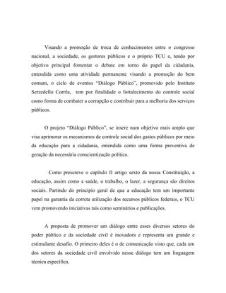 Visando a promoção de troca de conhecimentos entre o congresso
nacional, a sociedade, os gestores públicos e o próprio TCU e, tendo por
objetivo principal fomentar o debate em torno do papel da cidadania,
entendida como uma atividade permanente visando a promoção do bem
comum, o ciclo de eventos “Diálogo Público”, promovido pelo Instituto
Serzedello Corrêa, tem por finalidade o fortalecimento do controle social
como forma de combater a corrupção e contribuir para a melhoria dos serviços
públicos.


      O projeto “Diálogo Público”, se insere num objetivo mais amplo que
visa aprimorar os mecanismos de controle social dos gastos públicos por meio
da educação para a cidadania, entendida como uma forma preventiva de
geração da necessária conscientização política.


        Como prescreve o capítulo II artigo sexto da nossa Constituição, a
educação, assim como a saúde, o trabalho, o lazer, a segurança são direitos
sociais. Partindo do princípio geral de que a educação tem um importante
papel na garantia da correta utilização dos recursos públicos federais, o TCU
vem promovendo iniciativas tais como seminários e publicações.


      A proposta de promover um diálogo entre esses diversos setores do
poder público e da sociedade civil é inovadora e representa um grande e
estimulante desafio. O primeiro deles é o de comunicação visto que, cada um
dos setores da sociedade civil envolvido nesse diálogo tem um linguagem
técnica específica.
 