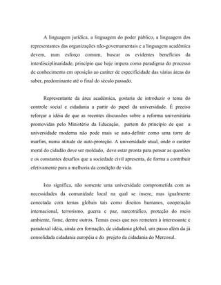 A linguagem jurídica, a linguagem do poder público, a linguagem dos
representantes das organizações não-governamentais e a linguagem acadêmica
devem,   num    esforço   comum,     buscar   os     evidentes   benefícios   da
interdisciplinaridade, princípio que hoje impera como paradigma do processo
de conhecimento em oposição ao caráter de especificidade das várias áreas do
saber, predominante até o final do século passado.


      Representante da área acadêmica, gostaria de introduzir o tema do
controle social e cidadania a partir do papel da universidade. É preciso
reforçar a idéia de que as recentes discussões sobre a reforma universitária
promovidas pelo Ministério da Educação, partem do princípio de que a
universidade moderna não pode mais se auto-definir como uma torre de
marfim, numa atitude de auto-proteção. A universidade atual, onde o caráter
moral do cidadão deve ser moldado, deve estar pronta para pensar as questões
e os constantes desafios que a sociedade civil apresenta, de forma a contribuir
efetivamente para a melhoria da condição de vida.


      Isto significa, não somente uma universidade comprometida com as
necessidades da comunidade local na qual se insere, mas igualmente
conectada com temas globais tais como direitos humanos, cooperação
internacional, terrorismo, guerra e paz, narcotráfico, proteção do meio
ambiente, fome, dentre outros. Temas esses que nos remetem à interessante e
paradoxal idéia, ainda em formação, de cidadania global, um passo além da já
consolidada cidadania européia e do projeto da cidadania do Mercosul.
 