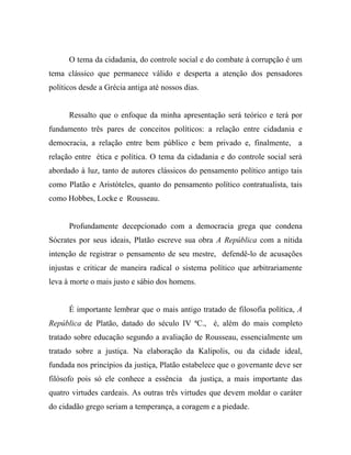 O tema da cidadania, do controle social e do combate à corrupção é um
tema clássico que permanece válido e desperta a atenção dos pensadores
políticos desde a Grécia antiga até nossos dias.


      Ressalto que o enfoque da minha apresentação será teórico e terá por
fundamento três pares de conceitos políticos: a relação entre cidadania e
democracia, a relação entre bem público e bem privado e, finalmente, a
relação entre ética e política. O tema da cidadania e do controle social será
abordado à luz, tanto de autores clássicos do pensamento político antigo tais
como Platão e Aristóteles, quanto do pensamento político contratualista, tais
como Hobbes, Locke e Rousseau.


      Profundamente decepcionado com a democracia grega que condena
Sócrates por seus ideais, Platão escreve sua obra A República com a nítida
intenção de registrar o pensamento de seu mestre, defendê-lo de acusações
injustas e criticar de maneira radical o sistema político que arbitrariamente
leva à morte o mais justo e sábio dos homens.


      É importante lembrar que o mais antigo tratado de filosofia política, A
República de Platão, datado do século IV ªC., é, além do mais completo
tratado sobre educação segundo a avaliação de Rousseau, essencialmente um
tratado sobre a justiça. Na elaboração da Kalipolis, ou da cidade ideal,
fundada nos princípios da justiça, Platão estabelece que o governante deve ser
filósofo pois só ele conhece a essência da justiça, a mais importante das
quatro virtudes cardeais. As outras três virtudes que devem moldar o caráter
do cidadão grego seriam a temperança, a coragem e a piedade.
 