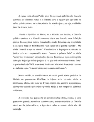 A cidade justa, afirma Platão, além de governada pelo filósofo é aquela
composta de cidadãos justos e, o cidadão justo é aquele que age tanto na
esfera política quanto na esfera privada de maneira justa, ou seja, o cidadão
justo é o homem justo.


       Desde a República de Platão, até a filosofia das Escolas, a filosofia
política moderna e a filosofia contemporânea tem buscado uma definição
precisa do conceito de justiça. Conectando a noção de justiça à de propriedade
a ação justa pode ser definida como “dar a cada um o que lhe é devido”. Ou
ainda “restituir o que se tomou”. Vinculando-a à linguagem o conceito de
justiça pode ser compreendido como        “manter a palavra dada” ou ainda
“cumprir as promessas”. Vinculando-a à posse das armas, a mais controvertida
definição de justiça define que justo é “o que está no interesse do mais forte”
A partir do século XVII, a noção de justiça está vinculada à noção de contrato
e é definida como “o cumprimento dos contratos celebrados”.


      Nesse sentido, se considerármos, de modo geral, vários períodos da
história do pensamento filosófico, o injusto seria portanto, violar a
propriedade alheia, não pagar as dívidas, mentir, não cumprir as promessas,
desrespeitar aqueles que detém o poderio bélico e não cumprir os contratos
celebrados.


      A conclusão é de que não há um consenso sobre o tema, ou seja, o tema
permanece gerando polêmica e comprova que, mesmo no âmbito da filosofia
moral ou da jurisprudência, a ignorância sobre o assunto ainda não foi
superada.
 