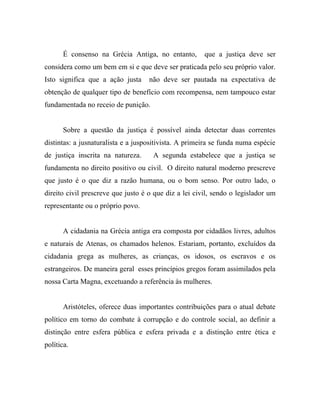 É consenso na Grécia Antiga, no entanto,        que a justiça deve ser
considera como um bem em si e que deve ser praticada pelo seu próprio valor.
Isto significa que a ação justa     não deve ser pautada na expectativa de
obtenção de qualquer tipo de benefício com recompensa, nem tampouco estar
fundamentada no receio de punição.


       Sobre a questão da justiça é possível ainda detectar duas correntes
distintas: a jusnaturalista e a juspositivista. A primeira se funda numa espécie
de justiça inscrita na natureza.     A segunda estabelece que a justiça se
fundamenta no direito positivo ou civil. O direito natural moderno prescreve
que justo é o que diz a razão humana, ou o bom senso. Por outro lado, o
direito civil prescreve que justo é o que diz a lei civil, sendo o legislador um
representante ou o próprio povo.


       A cidadania na Grécia antiga era composta por cidadãos livres, adultos
e naturais de Atenas, os chamados helenos. Estariam, portanto, excluídos da
cidadania grega as mulheres, as crianças, os idosos, os escravos e os
estrangeiros. De maneira geral esses princípios gregos foram assimilados pela
nossa Carta Magna, excetuando a referência às mulheres.


       Aristóteles, oferece duas importantes contribuições para o atual debate
político em torno do combate à corrupção e do controle social, ao definir a
distinção entre esfera pública e esfera privada e a distinção entre ética e
política.
 