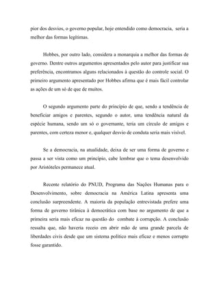 pior dos desvios, o governo popular, hoje entendido como democracia, seria a
melhor das formas legítimas.


      Hobbes, por outro lado, considera a monarquia a melhor das formas de
governo. Dentre outros argumentos apresentados pelo autor para justificar sua
preferência, encontramos alguns relacionados à questão do controle social. O
primeiro argumento apresentado por Hobbes afirma que é mais fácil controlar
as ações de um só de que de muitos.


      O segundo argumento parte do princípio de que, sendo a tendência de
beneficiar amigos e parentes, segundo o autor, uma tendência natural da
espécie humana, sendo um só o governante, teria um círculo de amigos e
parentes, com certeza menor e, qualquer desvio de conduta seria mais visível.


      Se a democracia, na atualidade, deixa de ser uma forma de governo e
passa a ser vista como um princípio, cabe lembrar que o tema desenvolvido
por Aristóteles permanece atual.


      Recente relatório do PNUD, Programa das Nações Humanas para o
Desenvolvimento, sobre democracia na América Latina apresenta uma
conclusão surpreendente. A maioria da população entrevistada prefere uma
forma de governo tirânica à democrática com base no argumento de que a
primeira seria mais eficaz na questão do combate à corrupção. A conclusão
ressalta que, não haveria receio em abrir mão de uma grande parcela de
liberdades civis desde que um sistema político mais eficaz e menos corrupto
fosse garantido.
 