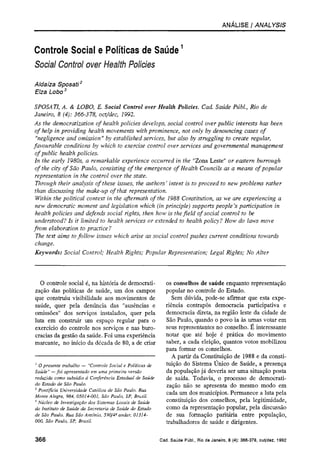 ANÁLISE / ANALYSIS
Controle Social e Políticas de Saúde1
Social Control over Health Policies
Aldaíza Sposati2
Elza Lobo3
SPOSATI, A. & LOBO, E. Social Control over Health Policies. Cad. Saúde Públ., Rio de
Janeiro, 8 (4): 366-378, oct/dec, 1992.
As the democratization of health policies develops, social control over public interests has been
of help in providing health movements with prominence, not only by denouncing cases of
"negligence and omission" by established services, but also by struggling to create regular,
favourable conditions by which to exercise control over services and governmental management
of public health policies.
In the early 1980s, a remarkable experience occurred in the "Zona Leste" or eastern burrough
of the city of São Paulo, consisting of the emergence of Health Councils as a means of popular
representation in the control over the state.
Through their analysis of these issues, the authors' intent is to proceed to new problems rather
than discussing the make-up of that representation.
Within the political context in the aftermath of the 1988 Constitution, as we are experiencing a
new democratic moment and legislation which (in principle) supports people's participation in
health policies and defends social rights, then how is the field of social control to be
understood? Is it limited to health services or extended to health policy? How do laws move
from elaboration to practice ?
The text aims to follow issues which arise as social control pushes current conditions towards
change.
Keywords: Social Control; Health Rights; Popular Representation; Legal Rights; No Alter
1
O presente trabalho — "Controle Social e Políticas de
Saúde" —foi apresentado em uma primeira versão
reduzida como subsídio à Conferência Estadual de Saúde
do Estado de São Paulo.
2
Pontifícia Universidade Católica de São Paulo. Rua
Monte Alegre, 984, 05014-001, São Paulo, SP, Brasil.
3
Núcleo de Investigação dos Sistemas Locais de Saúde
do Instituto de Saúde da Secretaria de Saúde do Estado
de São Paulo. Rua São Antônio, 590/4o
andar, 01314-
000, São Paulo, SP, Brasil.
O controle social é, na história de democrati-
zação das políticas de saúde, um dos campos
que construiu visibilidade aos movimentos de
saúde, quer pela denúncia das "ausências e
omissões" dos serviços instalados, quer pela
luta em construir um espaço regular para o
exercício do controle nos serviços e nas buro-
cracias da gestão da saúde. Foi uma experiência
marcante, no início da década de 80, a de criar
os conselhos de saúde enquanto representação
popular no controle do Estado.
Sem dúvida, pode-se afirmar que esta expe-
riência contrapôs democracia participativa e
democracia direta, na região leste da cidade de
São Paulo, quando o povo ia às urnas votar em
seus representantes no conselho. É interessante
notar que até hoje é prática do movimento
saber, a cada eleição, quantos votos mobilizou
para formar os conselhos.
A partir da Constituição de 1988 e da consti-
tuição do Sistema Único de Saúde, a presença
da população já deveria ser uma situação posta
de saída. Todavia, o processo de democrati-
zação não se apresenta do mesmo modo em
cada um dos municípios. Permanece a luta pela
constituição dos conselhos, pela legitimidade,
como da representação popular, pela discussão
de sua formação paritária entre população,
trabalhadores de saúde e dirigentes.
 