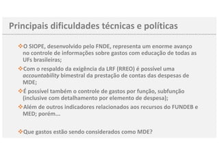 vO SIOPE, desenvolvido pelo FNDE, representa um enorme avanço
no controle de informações sobre gastos com educação de todas as
UFs brasileiras;
vCom o respaldo da exigência da LRF (RREO) é possível uma
accountability bimestral da prestação de contas das despesas de
MDE;
vÉ possível também o controle de gastos por função, subfunção
(inclusive com detalhamento por elemento de despesa);
vAlém de outros indicadores relacionados aos recursos do FUNDEB e
MED; porém...
vQue gastos estão sendo considerados como MDE?
Principais dificuldades técnicas e políticas
 