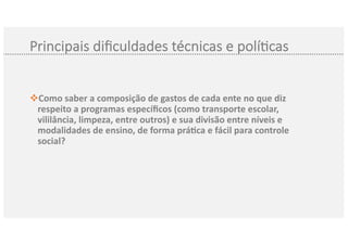 Principais diﬁculdades técnicas e polí3cas
Como saber av composição de gastos de cada ente no que diz
respeito a programas especíﬁcos (como transporte escolar,
vililância, limpeza, entre outros) e sua divisão entre níveis e
modalidades de ensino, de forma prá@ca e fácil para controle
social?
 