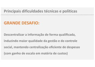 Principais dificuldades técnicas e políticas
GRANDE DESAFIO:
Descentralizar a informação de forma qualiﬁcada,
induzindo maior qualidade da gestão e do controle
social, mantendo centralização eﬁciente de despesas
(com ganho de escala em matéria de custos)
 