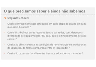 O que precisamos saber e ainda não sabemos
vPerguntas-chave:
- Qual é o investimento por estudante em cada etapa de ensino em cada
município brasileiro?
- Como distribuímos esses recursos dentro das redes, considerando a
diversidade de equipamentos? Ou seja, qual é o financiamento de cada
escolas?
- Quais são objetivamente as condições de remuneração de profissionais
da Educação, de forma comparada entre as localidades?
- Quais são os custos dos diferentes insumos educacionais nas redes?
 