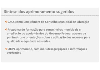 Síntese dos aprimoramento sugeridos
CACSv como uma câmara do Conselho Municipal de Educação
Programav de formação para conselheiros municipais e
ampliação do apoio técnico do Governo Federal através de
parâmetros e orientações sobre a uClização dos recursos para
qualidade e equidade nas redes.
SIOPEv aprimorado, com mais desagregações e informações
verﬁcadas
 