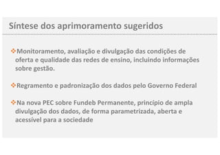 Síntese dos aprimoramento sugeridos
vMonitoramento, avaliação e divulgação das condições de
oferta e qualidade das redes de ensino, incluindo informações
sobre gestão.
vRegramento e padronização dos dados pelo Governo Federal
vNa nova PEC sobre Fundeb Permanente, princípio de ampla
divulgação dos dados, de forma parametrizada, aberta e
acessível para a sociedade
 