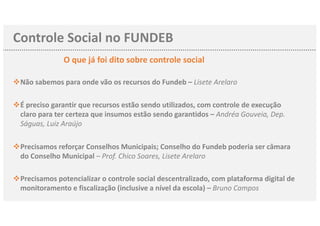 Controle Social no FUNDEB
O que já foi dito sobre controle social
Não sabemos para onde vão os recursos dov Fundeb – Lisete Arelaro
vÉ preciso garantir que recursos estão sendo utilizados, com controle de execução
claro para ter certeza que insumos estão sendo garantidos – Andréa Gouveia, Dep.
Ságuas, Luiz Araújo
vPrecisamos reforçar Conselhos Municipais; Conselho do Fundeb poderia ser câmara
do Conselho Municipal – Prof. Chico Soares, Lisete Arelaro
vPrecisamos potencializar o controle social descentralizado, com plataforma digital de
monitoramento e fiscalização (inclusive a nível da escola) – Bruno Campos
 