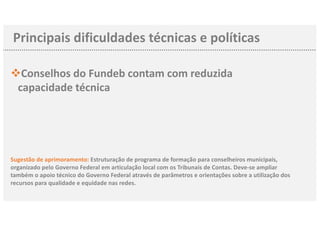 Principais dificuldades técnicas e políticas
vConselhos do Fundeb contam com reduzida
capacidade técnica
Sugestão de aprimoramento: Estruturação de programa de formação para conselheiros municipais,
organizado pelo Governo Federal em articulação local com os Tribunais de Contas. Deve-se ampliar
também o apoio técnico do Governo Federal através de parâmetros e orientações sobre a utilização dos
recursos para qualidade e equidade nas redes.
 