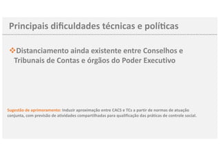 Principais diﬁculdades técnicas e polí3cas
vDistanciamento ainda existente entre Conselhos e
Tribunais de Contas e órgãos do Poder Executivo
Sugestão de aprimoramento: Induzir aproximação entre CACS e TCs a partir de normas de atuação
conjunta, com previsão de atividades compartilhadas para qualificação das práticas de controle social.
 