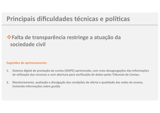 Principais diﬁculdades técnicas e polí3cas
Falta de transparência restringe a atuação dav
sociedade civil
Sugestões de aprimoramento:
1. Sistema digital de prestação de contas (SIOPE) aprimorado, com mais desagregações das informações
de utilização dos recursos e com abertura para verificação de dados pelos Tribunais de Contas;
2. Monitoramento, avaliação e divulgação das condições de oferta e qualidade das redes de ensino,
incluindo informações sobre gestão
 