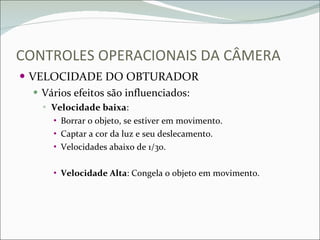 CONTROLES OPERACIONAIS DA CÂMERA VELOCIDADE DO OBTURADOR Vários efeitos são influenciados: Velocidade baixa : Borrar o objeto, se estiver em movimento. Captar a cor da luz e seu deslecamento. Velocidades abaixo de 1/30. Velocidade Alta : Congela o objeto em movimento. 