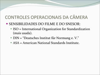 CONTROLES OPERACIONAIS DA CÂMERA SENSIBILIDADES DO FILME E DO SNESOR: ISO = International Organization for Standardization (mais usada). DIN = “Deutsches Institut für Normung e. V.” ASA = American National Standards Institute. 