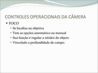 CONTROLES OPERACIONAIS DA CÂMERA FOCO Se localiza na objetiva Tem as opções automático ou manual Sua função é regular a nitidez do objeto Vinculado a profundidade de campo.  