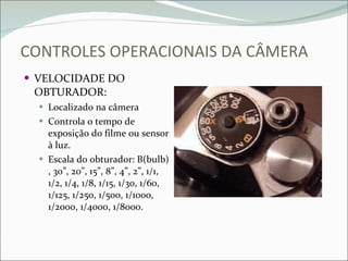 CONTROLES OPERACIONAIS DA CÂMERA VELOCIDADE DO OBTURADOR: Localizado na câmera Controla o tempo de exposição do filme ou sensor à luz. Escala do obturador: B(bulb) , 30”, 20”, 15”, 8”, 4”, 2”, 1/1, 1/2, 1/4, 1/8, 1/15, 1/30, 1/60, 1/125, 1/250, 1/500, 1/1000, 1/2000, 1/4000, 1/8000. 