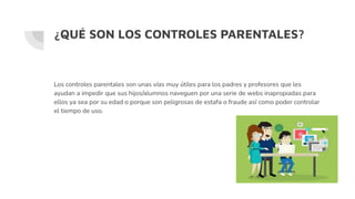 ¿QUÉ SON LOS CONTROLES PARENTALES?
Los controles parentales son unas vías muy útiles para los padres y profesores que les
ayudan a impedir que sus hijos/alumnos naveguen por una serie de webs inapropiadas para
ellos ya sea por su edad o porque son peligrosas de estafa o fraude así como poder controlar
el tiempo de uso.
 