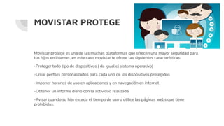 MOVISTAR PROTEGE
Movistar protege es una de las muchas plataformas que ofrecen una mayor seguridad para
tus hijos en internet, en este caso movistar te ofrece las siguientes características:
-Proteger todo tipo de dispositivos ( da igual el sistema operativo)
-Crear perﬁles personalizados para cada uno de los dispositivos protegidos
-Imponer horarios de uso en aplicaciones y en navegación en internet
-Obtener un informe diario con la actividad realizada
-Avisar cuando su hijo exceda el tiempo de uso o utilice las páginas webs que tiene
prohibidas.
 