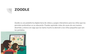 ZOODLE
Zoodle es una plataforma digital llena de videos y juegos interactivos para los niños que les
permiten profundizar en su educación. Pueden aprender miles de cosas de una manera
divertida y amena con algo que les llama mucho la atención a los niños pequeños que son
las pantallas.
 