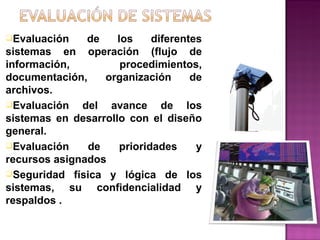 Evaluación de los diferentes sistemas en operación (flujo de información, procedimientos, documentación, organización de archivos. Evaluación del avance de los sistemas en desarrollo con el diseño general. Evaluación de prioridades y recursos asignados  Seguridad física y lógica de los sistemas, su confidencialidad y respaldos . 