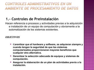 1.- Controles de Preinstalación Hacen referencia a procesos y actividades previas a la adquisición e instalación de un equipo de computación y obviamente a la  automatización de los sistemas existentes. OBJETIVOS G arantizar que el hardware y software, se adquieran siempre y cuando tengan la seguridad de que los sistemas computarizados proporcionaran mayores beneficios que cualquier otra alternativa.  Garantizar la selección adecuada de equipos y sistemas de computación.  Asegurar la elaboración de un plan de actividades previo a la instalación . 
