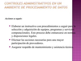 Acciones a seguir: Elaborar un instructivo con procedimientos a seguir para la selección y adquisición de equipos, programas y servicios computacionales. Este proceso debe enmarcarse en normas y disposiciones legales. Efectuar las acciones necesarias para una mayor participación de proveedores. Asegurar respaldo de mantenimiento y asistencia técnica. 