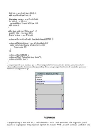 JList lista = new JList( java1406.ids );
add( new JScrollPane( lista ) );
JComboBox combo = new JComboBox();
for( int i=0; i < 100; i++ )
combo.addItem( Integer.toString( i ) );
add( combo );
}
public static void main( String args[] ) {
java1407 lista = new java1407();
JFrame ventana = new JFrame();
ventana.getContentPane().add( lista,BorderLayout.CENTER );
ventana.addWindowListener( new WindowAdapter() {
public void windowClosing( WindowEvent evt ) {
System.exit( 0 );
}
} );
ventana.setSize( 200,200 );
ventana.setTitle( "Tutorial de Java, Swing" );
ventana.setVisible( true );
}
}
La imagen siguiente es el resultado que se obtiene en pantalla tras la ejecución del ejemplo, y después de haber
seleccionado uno de los elementos en la caja combo y abrirla para proseguir la selección de otra de las opciones o
elementos que se permite elegir.
RESUMEN
El paquete Swing es parte de la JFC ( Java Foundation Classes ) en la plataforma Java. Es por esto, que la
mayoría de los programas Swing necesitan importar dos paquetes AWT : java.awt. Controles ComboBox One
 